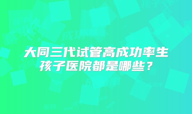 大同三代试管高成功率生孩子医院都是哪些?