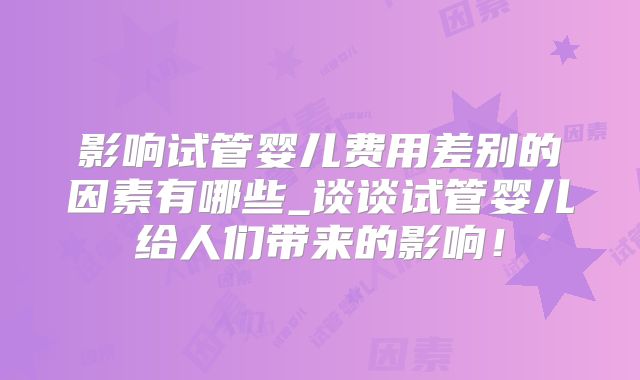 影响试管婴儿费用差别的因素有哪些_谈谈试管婴儿给人们带来的影响!