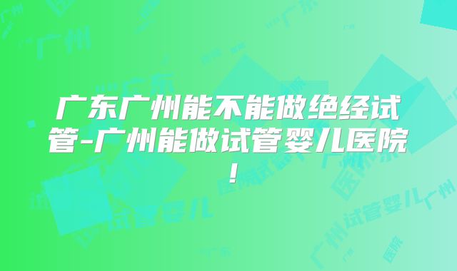 广东广州能不能做绝经试管-广州能做试管婴儿医院!