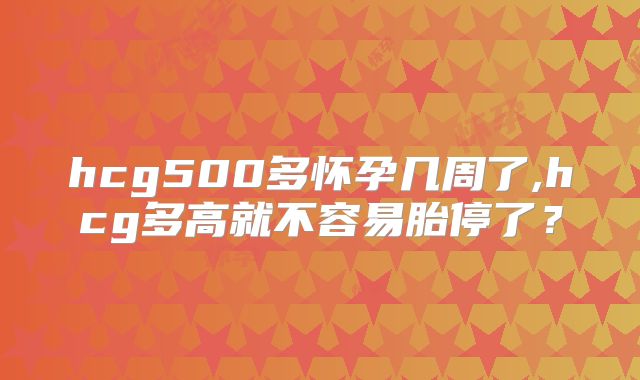 hcg500多怀孕几周了,hcg多高就不容易胎停了？