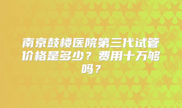 南京鼓楼医院第三代试管价格是多少?费用十万够吗?