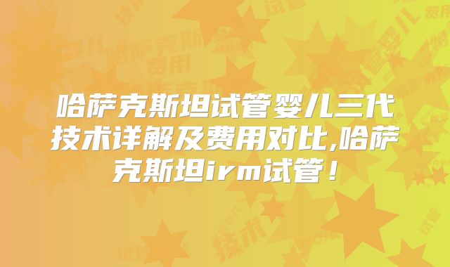 哈萨克斯坦试管婴儿三代技术详解及费用对比,哈萨克斯坦irm试管!