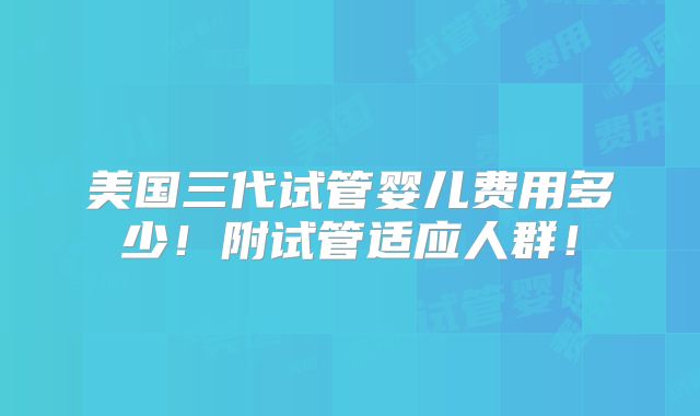 美国三代试管婴儿费用多少！附试管适应人群！