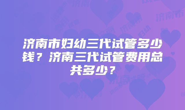 济南市妇幼三代试管多少钱？济南三代试管费用总共多少？