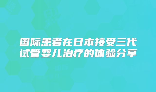国际患者在日本接受三代试管婴儿治疗的体验分享