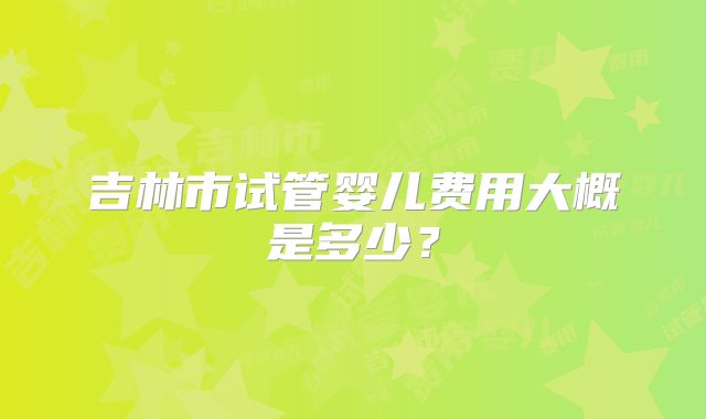 吉林市试管婴儿费用大概是多少？
