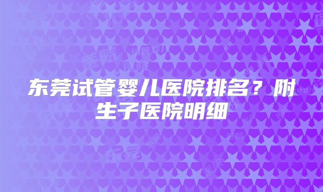 东莞试管婴儿医院排名？附生子医院明细