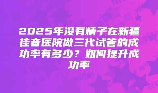 2025年没有精子在新疆佳音医院做三代试管的成功率有多少？如何提升成功率