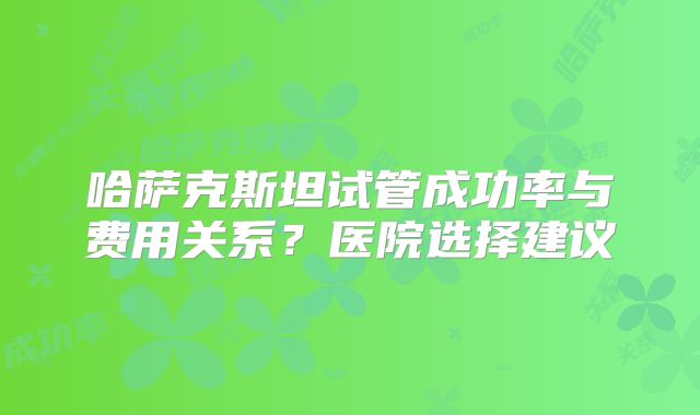 哈萨克斯坦试管成功率与费用关系？医院选择建议