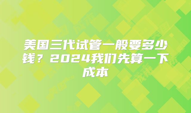 美国三代试管一般要多少钱?2024我们先算一下成本