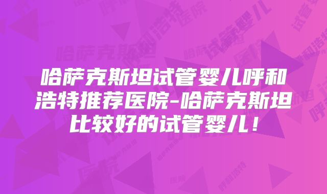 哈萨克斯坦试管婴儿呼和浩特推荐医院-哈萨克斯坦比较好的试管婴儿！