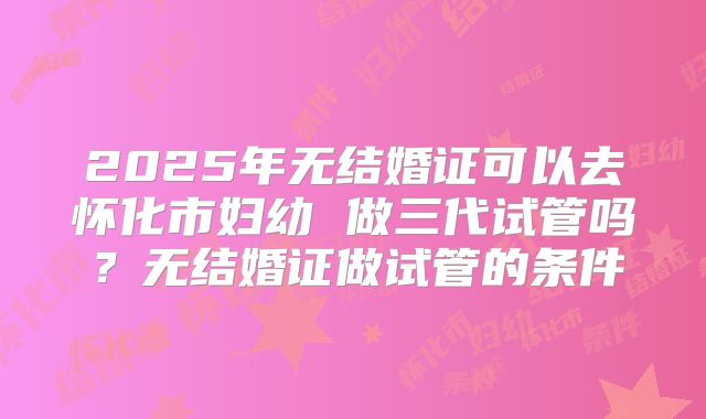 2025年无结婚证可以去怀化市妇幼 做三代试管吗？无结婚证做试管的条件
