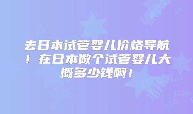 去日本试管婴儿价格导航!在日本做个试管婴儿大概多少钱啊!