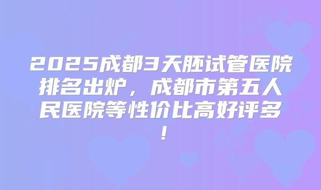 2025成都3天胚试管医院排名出炉，成都市第五人民医院等性价比高好评多！