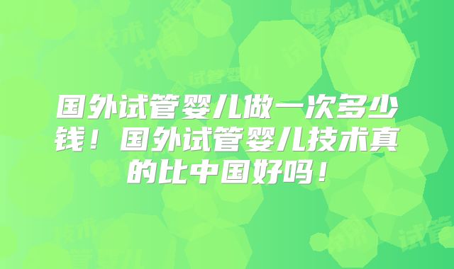 国外试管婴儿做一次多少钱！国外试管婴儿技术真的比中国好吗！