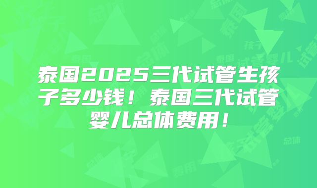 泰国2025三代试管生孩子多少钱！泰国三代试管婴儿总体费用！