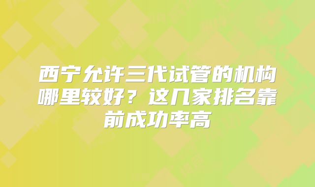西宁允许三代试管的机构哪里较好？这几家排名靠前成功率高