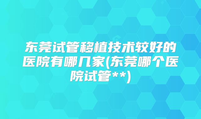 东莞试管移植技术较好的医院有哪几家(东莞哪个医院试管**)