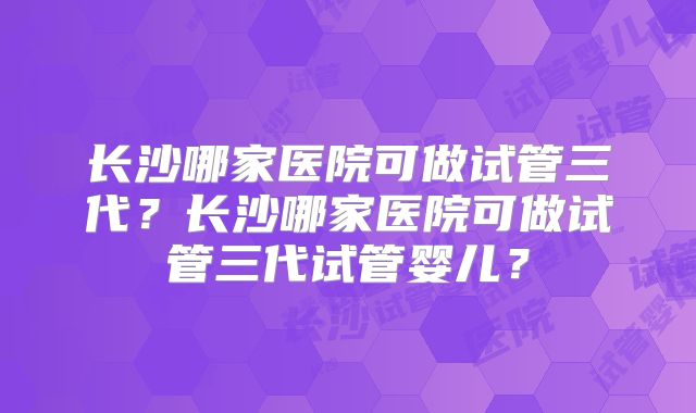 长沙哪家医院可做试管三代？长沙哪家医院可做试管三代试管婴儿？
