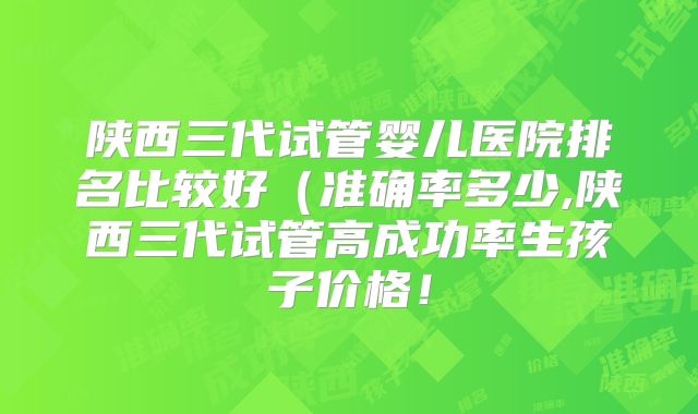 陕西三代试管婴儿医院排名比较好(准确率多少,陕西三代试管高成功率生孩子价格!
