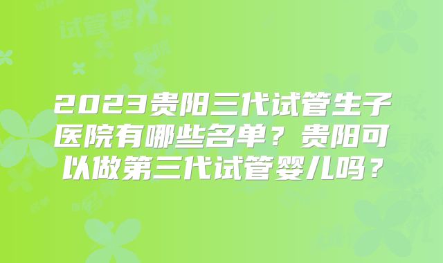 2023贵阳三代试管生子医院有哪些名单？贵阳可以做第三代试管婴儿吗？