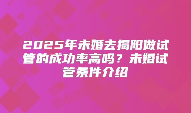 2025年未婚去揭阳做试管的成功率高吗?未婚试管条件介绍
