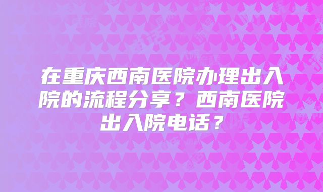 在重庆西南医院办理出入院的流程分享?西南医院出入院电话?