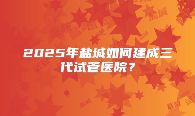 2025年盐城如何建成三代试管医院?