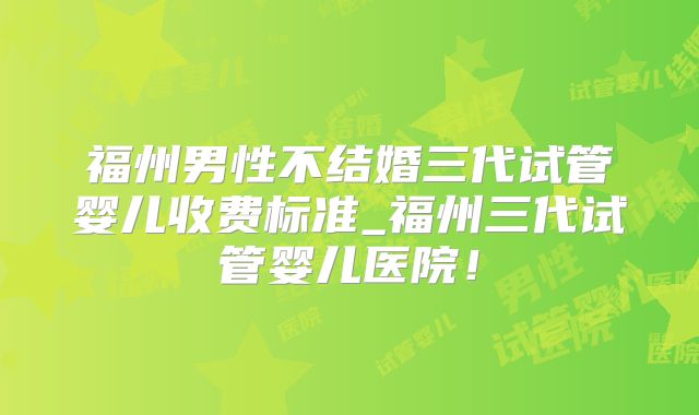 福州男性不结婚三代试管婴儿收费标准_福州三代试管婴儿医院！
