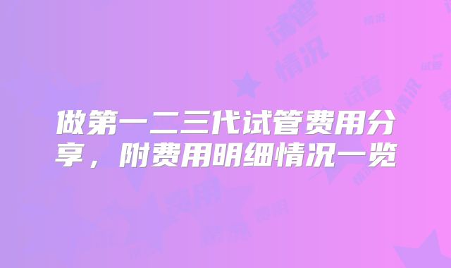 做第一二三代试管费用分享,附费用明细情况一览