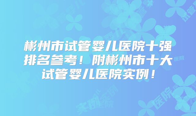 彬州市试管婴儿医院十强排名参考!附彬州市十大试管婴儿医院实例!
