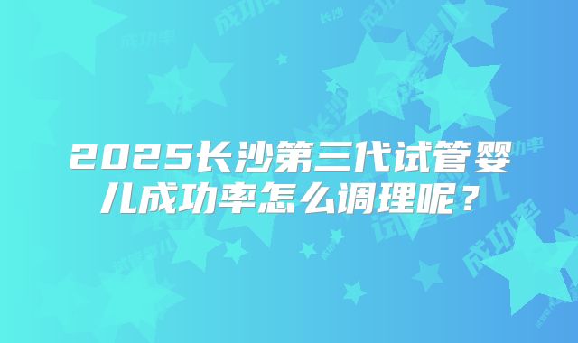 2025长沙第三代试管婴儿成功率怎么调理呢？