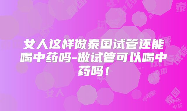 女人这样做泰国试管还能喝中药吗-做试管可以喝中药吗!