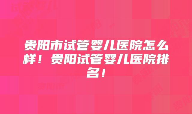 贵阳市试管婴儿医院怎么样！贵阳试管婴儿医院排名！