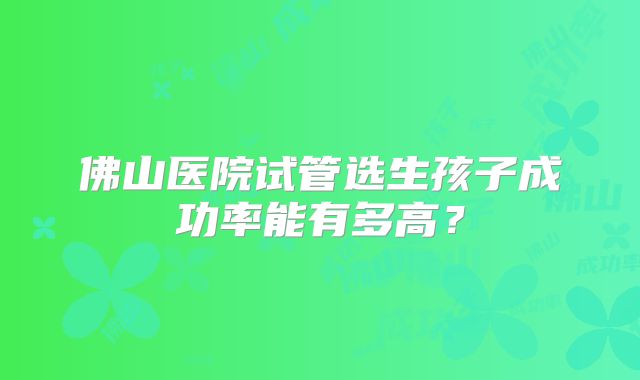 佛山医院试管选生孩子成功率能有多高?