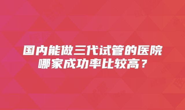 国内能做三代试管的医院哪家成功率比较高？