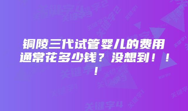 铜陵三代试管婴儿的费用通常花多少钱？没想到！！！