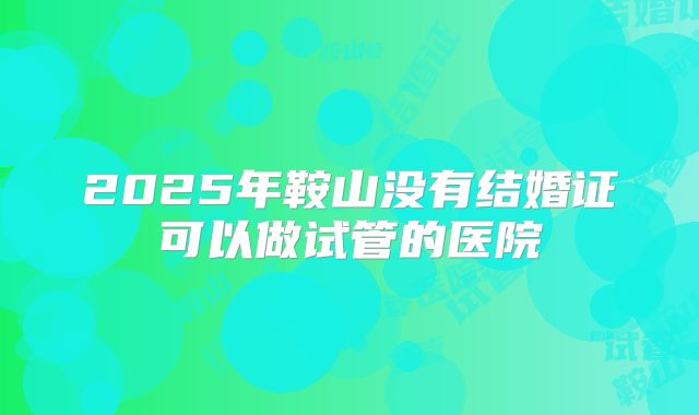 2025年鞍山没有结婚证可以做试管的医院