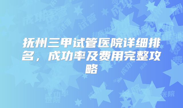 抚州三甲试管医院详细排名，成功率及费用完整攻略