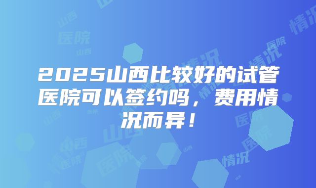2025山西比较好的试管医院可以签约吗，费用情况而异！