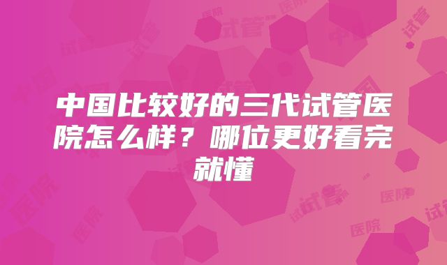 中国比较好的三代试管医院怎么样？哪位更好看完就懂