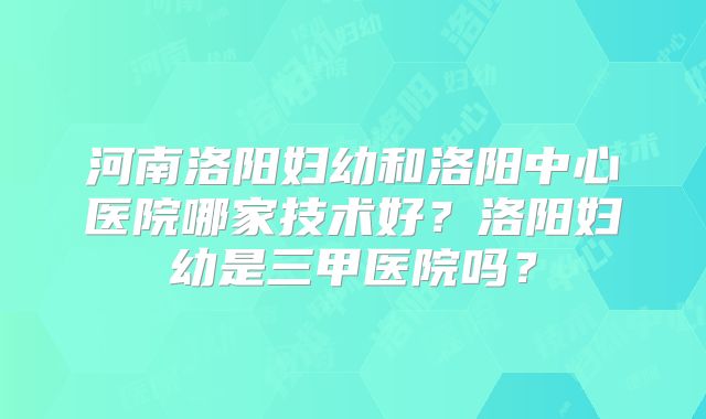 河南洛阳妇幼和洛阳中心医院哪家技术好?洛阳妇幼是三甲医院吗?