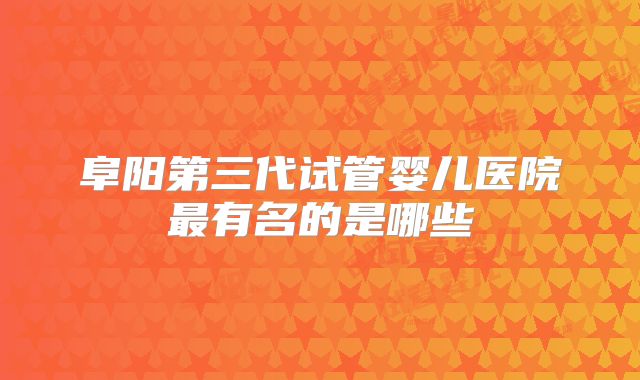 阜阳第三代试管婴儿医院最有名的是哪些