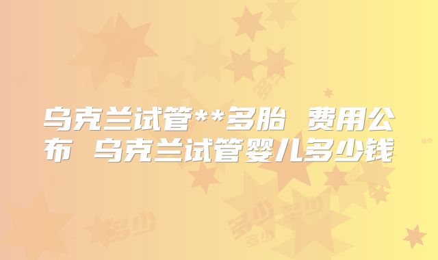 乌克兰试管**多胎 费用公布 乌克兰试管婴儿多少钱