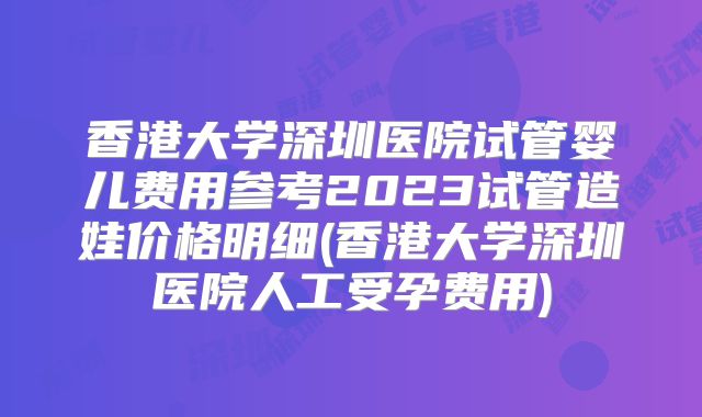 香港大学深圳医院试管婴儿费用参考2023试管造娃价格明细(香港大学深圳医院人工受孕费用)