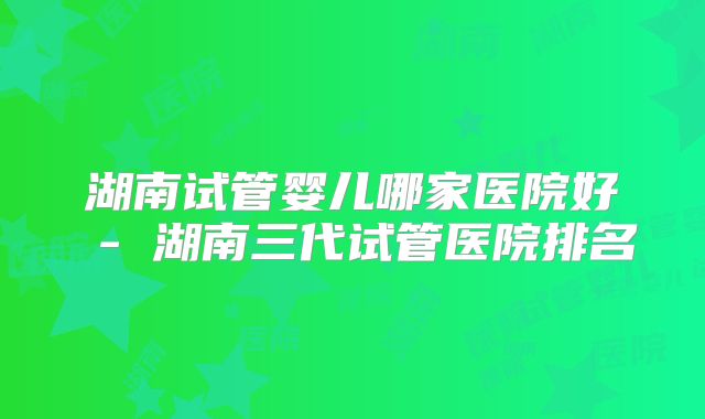 湖南试管婴儿哪家医院好 - 湖南三代试管医院排名