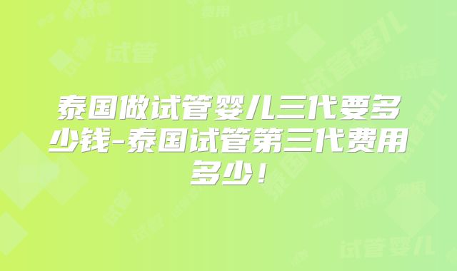 泰国做试管婴儿三代要多少钱-泰国试管第三代费用多少！