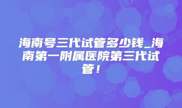 海南号三代试管多少钱_海南第一附属医院第三代试管!