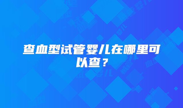 查血型试管婴儿在哪里可以查?