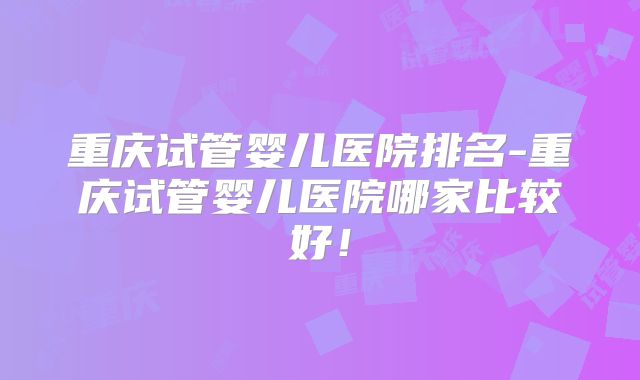 重庆试管婴儿医院排名-重庆试管婴儿医院哪家比较好！